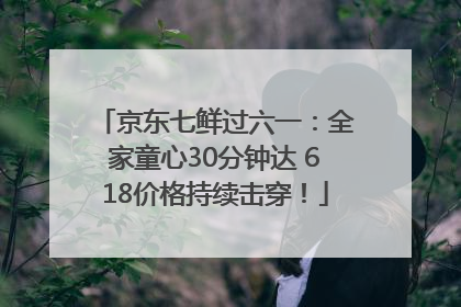 京东七鲜过六一：全家童心30分钟达 618价格持续击穿！