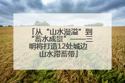 从“山水漫溢”到“蓄水成景”——三明将打造12处城边山水滞蓄带