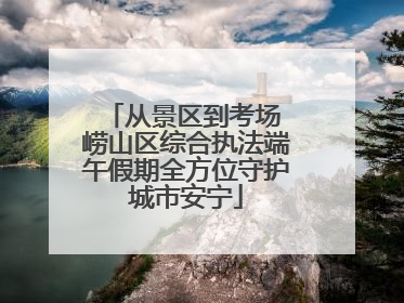 从景区到考场 崂山区综合执法端午假期全方位守护城市安宁