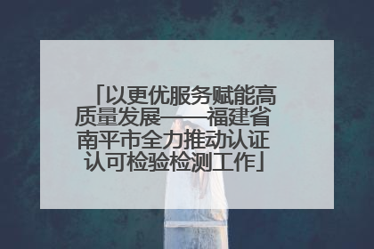 以更优服务赋能高质量发展——福建省南平市全力推动认证认可检验检测工作