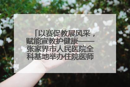 以赛促教展风采，赋能宣教护健康——张家界市人民医院全科基地举办住院医师健康宣教比赛