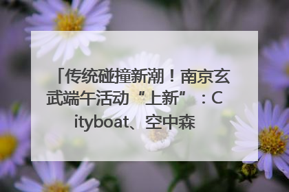 传统碰撞新潮！南京玄武端午活动“上新”：Cityboat、空中森林、骑行市集引热潮