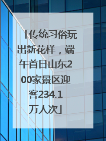 传统习俗玩出新花样，端午首日山东200家景区迎客234.1万人次