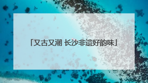 又古又潮 长沙非遗好韵味