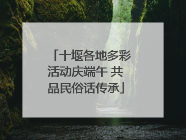 十堰各地多彩活动庆端午 共品民俗话传承
