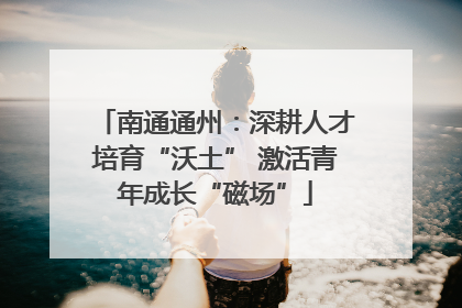 南通通州：深耕人才培育“沃土” 激活青年成长“磁场”