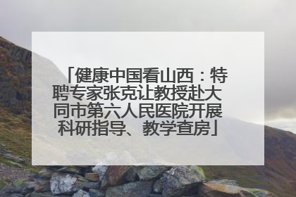 健康中国看山西：特聘专家张克让教授赴大同市第六人民医院开展科研指导、教学查房