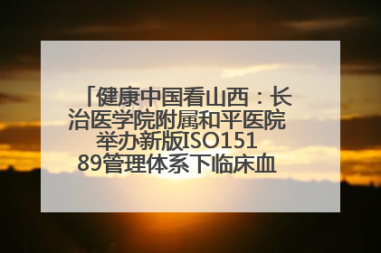 健康中国看山西：长治医学院附属和平医院举办新版ISO15189管理体系下临床血液检验培训班