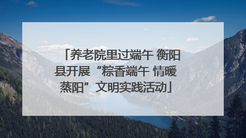 养老院里过端午 衡阳县开展“粽香端午 情暖蒸阳”文明实践活动