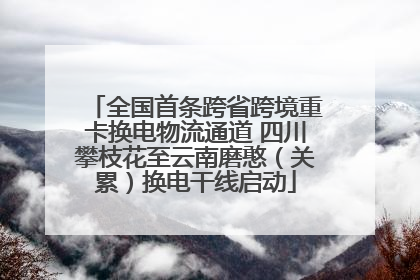全国首条跨省跨境重卡换电物流通道 四川攀枝花至云南磨憨（关累）换电干线启动