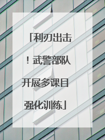 利刃出击！武警部队开展多课目强化训练