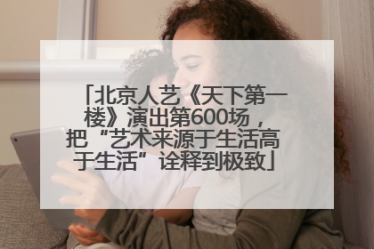 北京人艺《天下第一楼》演出第600场，把“艺术来源于生活高于生活”诠释到极致