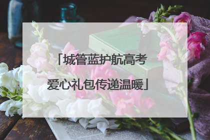 城管蓝护航高考 爱心礼包传递温暖