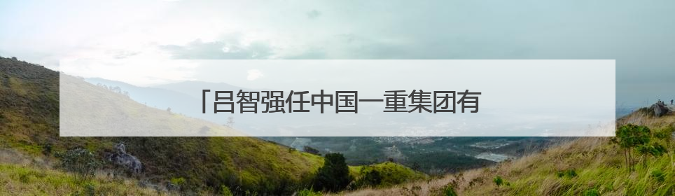 吕智强任中国一重集团有限公司董事长、党委书记