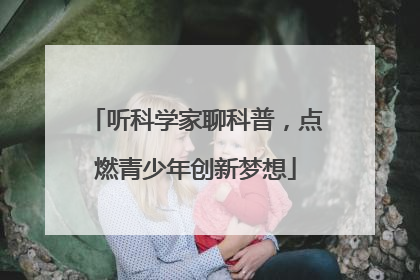 听科学家聊科普，点燃青少年创新梦想