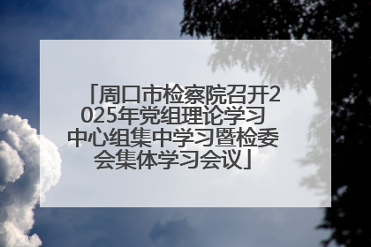 周口市检察院召开2025年党组理论学习中心组集中学习暨检委会集体学习会议
