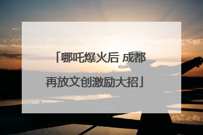 哪吒爆火后 成都再放文创激励大招