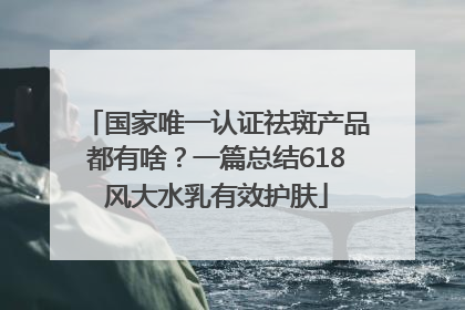 国家唯一认证祛斑产品都有啥？一篇总结618风大水乳有效护肤