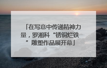 在写意中传递精神力量，罗湘科“锈铜烂铁”雕塑作品展开幕