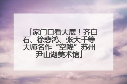 家门口看大展！齐白石、徐悲鸿、张大千等大师名作“空降”苏州尹山湖美术馆