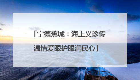 宁德蕉城：海上义诊传温情爱眼护眼润民心