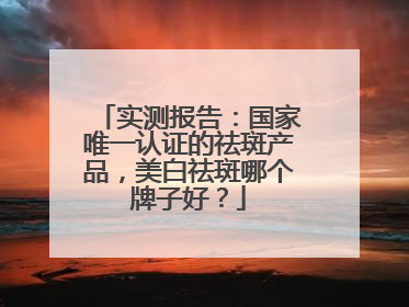 实测报告：国家唯一认证的祛斑产品，美白祛斑哪个牌子好？
