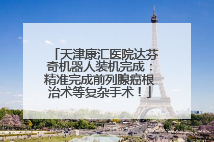 天津康汇医院达芬奇机器人装机完成：精准完成前列腺癌根治术等复杂手术！