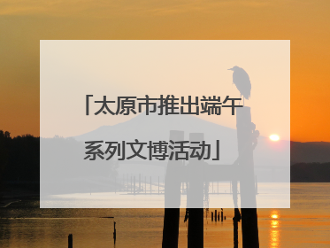 太原市推出端午系列文博活动