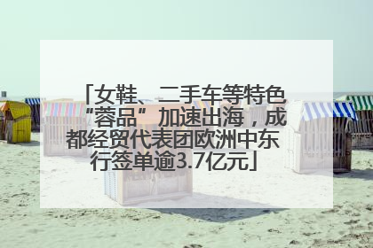 女鞋、二手车等特色“蓉品”加速出海，成都经贸代表团欧洲中东行签单逾3.7亿元