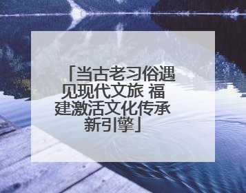 当古老习俗遇见现代文旅 福建激活文化传承新引擎