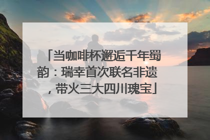 当咖啡杯邂逅千年蜀韵：瑞幸首次联名非遗，带火三大四川瑰宝