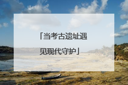 当考古遗址遇见现代守护
