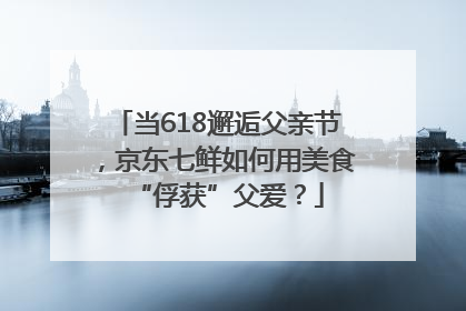当618邂逅父亲节，京东七鲜如何用美食“俘获”父爱？