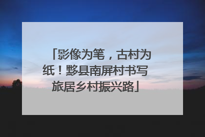 影像为笔，古村为纸！黟县南屏村书写旅居乡村振兴路