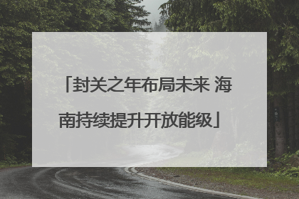 封关之年布局未来 海南持续提升开放能级