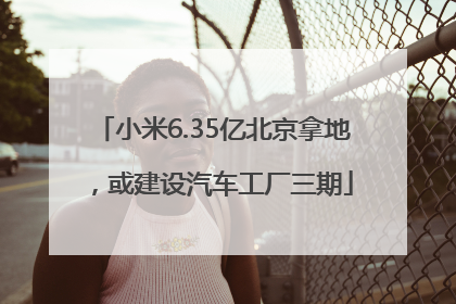 小米6.35亿北京拿地，或建设汽车工厂三期