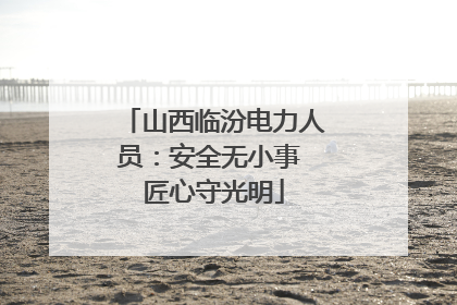 山西临汾电力人员：安全无小事 匠心守光明
