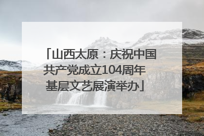 山西太原：庆祝中国共产党成立104周年基层文艺展演举办