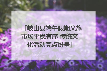 岐山县端午假期文旅市场平稳有序 传统文化活动亮点纷呈