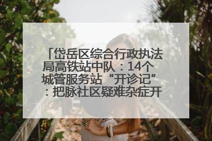 岱岳区综合行政执法局高铁站中队：14个城管服务站“开诊记”：把脉社区疑难杂症开出治理良方