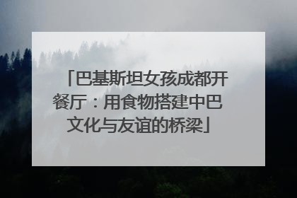巴基斯坦女孩成都开餐厅：用食物搭建中巴文化与友谊的桥梁