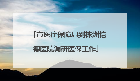 市医疗保障局到株洲恺德医院调研医保工作