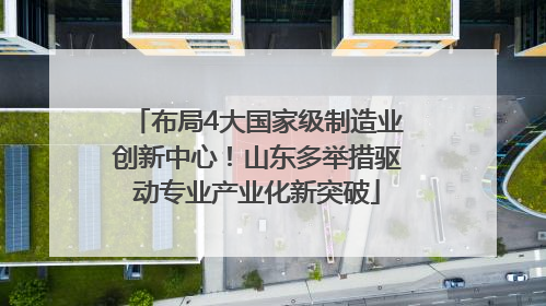 布局4大国家级制造业创新中心！山东多举措驱动专业产业化新突破