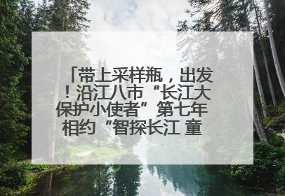 带上采样瓶，出发！沿江八市“长江大保护小使者”第七年相约“智探长江 童心护绿 ”