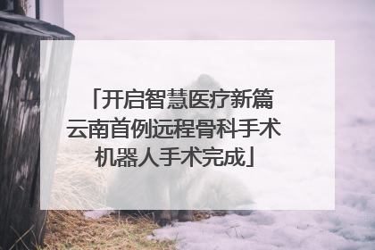 开启智慧医疗新篇 云南首例远程骨科手术机器人手术完成