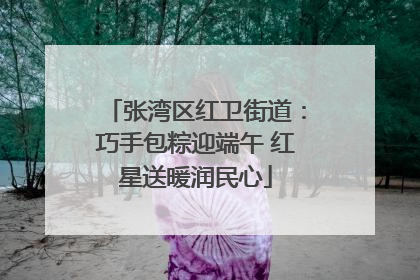 张湾区红卫街道：巧手包粽迎端午 红星送暖润民心