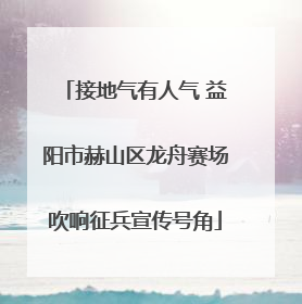 接地气有人气 益阳市赫山区龙舟赛场吹响征兵宣传号角