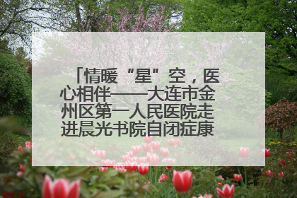 情暖“星”空，医心相伴——大连市金州区第一人民医院走进晨光书院自闭症康复服务中心