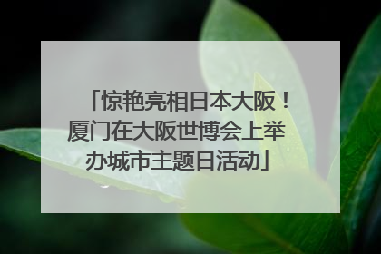 惊艳亮相日本大阪！厦门在大阪世博会上举办城市主题日活动