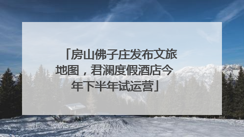 房山佛子庄发布文旅地图，君澜度假酒店今年下半年试运营